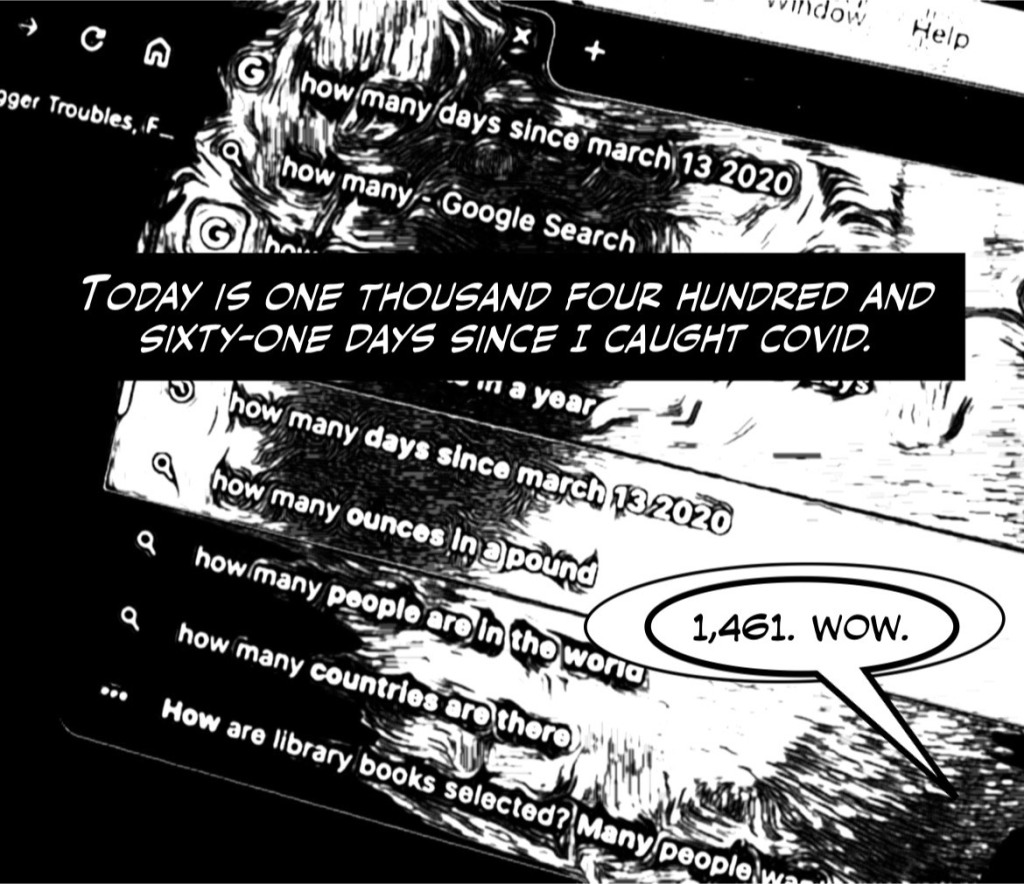 Day 1,461, Panel One: B/W stylized image shows a computer screen. Text in upper left corner says "Trigger Troubles." Search bar says "how many days since march 13 2020." A black text bar covers most of the image, "Today is one thousand four hundred and sixty-one days since I caught COVID." A word bubble in the lower right corner contains, "1,461. Wow."